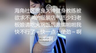 海角社区泡良大神健身教练被欲求不满的服装店气质少妇老板娘请吃火锅饭后激情啪啪我快不行了～快一点～使劲～啊啊啊