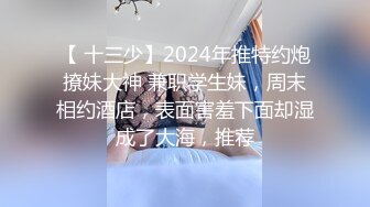 【 十三少】2024年推特约炮撩妹大神 兼职学生妹，周末相约酒店，表面害羞下面却湿成了大海，推荐