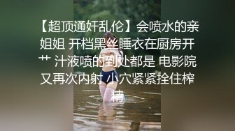 【超顶通奸乱伦】会喷水的亲姐姐 开档黑丝睡衣在厨房开艹 汁液喷的到处都是 电影院又再次内射 小穴紧紧拴住榨精