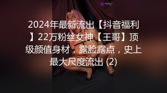 2024年最新流出【抖音福利】22万粉丝女神【王哥】顶级颜值身材，露脸露点，史上最大尺度流出 (2)