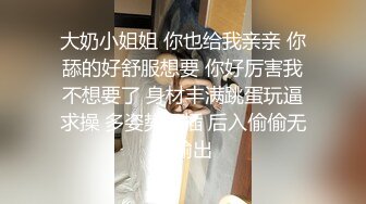 大奶小姐姐 你也给我亲亲 你舔的好舒服想要 你好厉害我不想要了 身材丰满跳蛋玩逼求操 多姿势暴插 后入偷偷无套输出