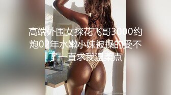 高端外围女探花飞哥3000约炮02年水嫩小妹被操的受不了一直求我温柔点