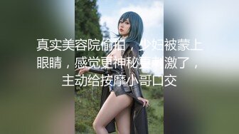 真实美容院偷拍，少妇被蒙上眼睛，感觉更神秘更刺激了，主动给按摩小哥口交