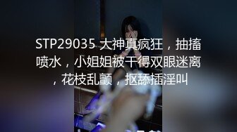 STP29035 大神真疯狂，抽搐喷水，小姐姐被干得双眼迷离，花枝乱颤，抠舔插淫叫