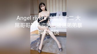 Angel rivera 珍藏版十二 大屌哥哥各种姿势把骚逼弟弟暴操只求饶