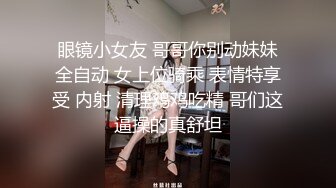 眼镜小女友 哥哥你别动妹妹全自动 女上位骑乘 表情特享受 内射 清理鸡鸡吃精 哥们这逼操的真舒坦