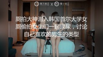 厕拍大神潜入韩国首尔大学女厕偷拍女生们一起尿尿，讨论自己喜欢的男生的类型