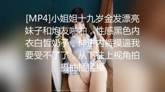 [MP4]小姐姐十九岁金发漂亮妹子和炮友啪啪，性感黑色内衣白皙奶子，伸进内裤摸逼我要受不了了，从下往上视角拍摄抽插猛操