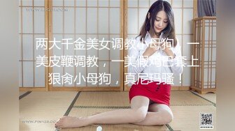 两大千金美女调教小母狗，一美皮鞭调教，一美假鸡巴套上狠肏小母狗，真尼玛骚！