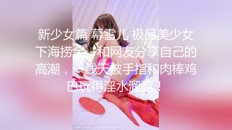 新少女篇 幕雪儿 极品美少女下海捞金，和网友分享自己的高潮，一线天被手指和肉棒鸡巴玩得淫水溜溜！