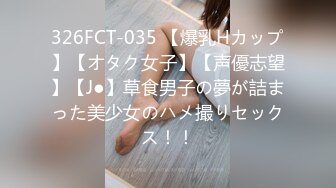 326FCT-035 【爆乳Hカップ】【オタク女子】【声優志望】【J●】草食男子の夢が詰まった美少女のハメ撮りセックス！！