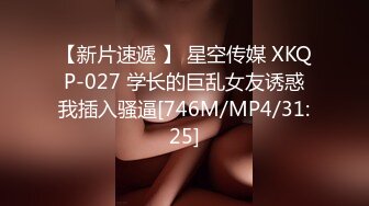 【新片速遞 】 星空传媒 XKQP-027 学长的巨乱女友诱惑我插入骚逼[746M/MP4/31:25]