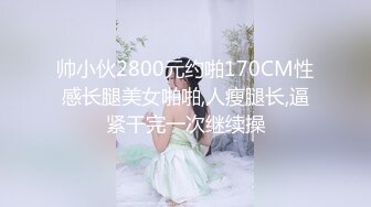 帅小伙2800元约啪170CM性感长腿美女啪啪,人瘦腿长,逼紧干完一次继续操