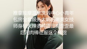 推拿按摩温泉洗浴中心小青年包房全套服务大奶白嫩美女技师身材火辣多种项目爽歪歪最后用肉棒征服这个骚货