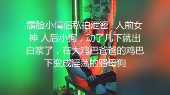 露脸小情侣私拍泄密✿人前女神 人后小狗，动了几下就出白浆了，在大鸡巴爸爸的鸡巴下变成淫荡的骚母狗