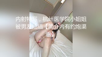 内射特写，杭州医学院小姐姐被男友抽插【简介内有约炮渠道】