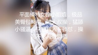 ❤平面模特女神小姐姐，极品美臀包臀裙，被大叔操，猛舔小骚逼，扶腰后入一顿怼，操完不尽兴假屌插