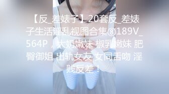 【反_差婊子】20套反_差婊子生活淫乱视图合集⑧189V_564P，大奶嫩妹 椒乳嫩妹 肥臀御姐 出轨女友 女同舌吻 淫贱反差！