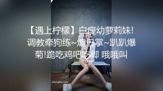 【遇上柠檬】白瘦幼萝莉妹! 调教牵狗练~煽巴掌~趴趴爆菊!跪吃鸡吧吃脚 哦哦叫