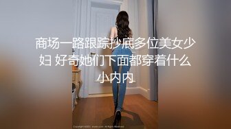 商场一路跟踪抄底多位美女少妇 好奇她们下面都穿着什么小内内