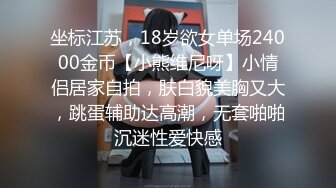 坐标江苏，18岁欲女单场24000金币【小熊维尼呀】小情侣居家自拍，肤白貌美胸又大，跳蛋辅助达高潮，无套啪啪沉迷性爱快感