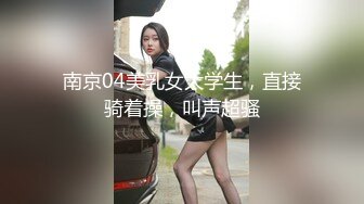 南京04美乳女大学生，直接骑着操，叫声超骚