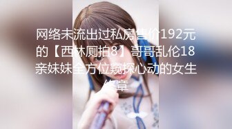 网络未流出过私房售价192元的【西林厕拍8】哥哥乱伦18亲妹妹全方位窥探心动的女生终章