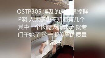 OSTP305 淫乱的房间里搞群P啊 人太多也不知道有几个 其中一个长腿大胸妹子 就专门干她了 这一期美眉的质量非常好