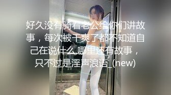 好久没有骑着老公给你们讲故事，每次被干爽了都不知道自己在说什么,哪里还有故事，只不过是淫声浪语_(new)