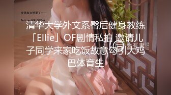 清华大学外文系臀后健身教练「Ellie」OF剧情私拍 邀请儿子同学来家吃饭故意勾引大鸡巴体育生