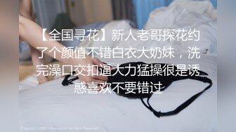 【全国寻花】新人老哥探花约了个颜值不错白衣大奶妹，洗完澡口交扣逼大力猛操很是诱惑喜欢不要错过