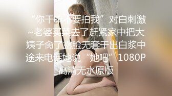 “你干嘛不要拍我”对白刺激~老婆买菜去了赶紧家中把大姨子肏了露脸无套干出白浆中途来电话她说“她吧”1080P高清无水原版