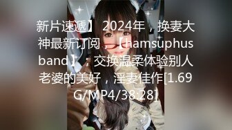 新片速遞】 2024年，换妻大神最新订阅，【hamsuphusband】，交换温柔体验别人老婆的美好，淫妻佳作[1.69G/MP4/38:28]