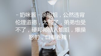 ·· 奶咪酱 ·· 亲姐姐，公然违背伦理道德，太骚了，弟弟也受不了，硬邦邦插入姐姐，爆操怒射，口爆吞精！