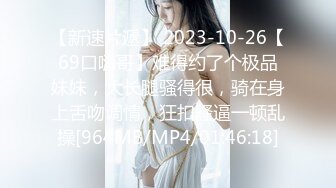 【新速片遞】 2023-10-26【69口嗨哥】难得约了个极品妹妹，大长腿骚得很，骑在身上舌吻调情，狂扣骚逼一顿乱操[964MB/MP4/01:46:18]