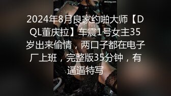 2024年8月良家约啪大师【DQL董庆拉】车震1号女主35岁出来偷情，两口子都在电子厂上班，完整版35分钟，有逼逼特写