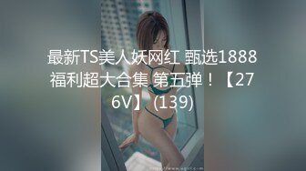 最新TS美人妖网红 甄选1888福利超大合集 第五弹！【276V】 (139)