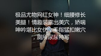 极品尤物网红女神！细腰修长美腿！情趣装露出美穴，娇喘呻吟堪比女优，手指猛扣嫩穴，厕所尿尿特写