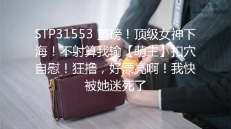 STP31553 重磅！顶级女神下海！不射算我输【萌主】扣穴自慰！狂撸，好漂亮啊！我快被她迷死了