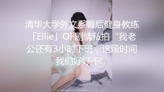 清华大学外文系臀后健身教练「Ellie」OF剧情私拍“我老公还有3小时下班，这段时间我们好好干”