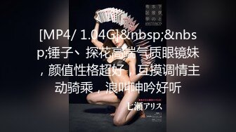 [MP4/ 1.04G]&nbsp;&nbsp;锤子丶探花高端气质眼镜妹，颜值性格超好，互摸调情主动骑乘，浪叫呻吟好听