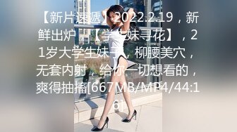 【新片速遞】2022.2.19，新鲜出炉，【学生妹寻花】，21岁大学生妹子，柳腰美穴，无套内射，给你一切想看的，爽得抽搐[667MB/MP4/44:16]