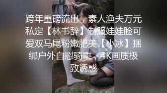 跨年重磅流出，素人渔夫万元私定【林书辞】制服娃娃脸可爱双马尾粉嫩肥美【小冰】捆绑户外自慰骑乘，4K画质极致诱惑