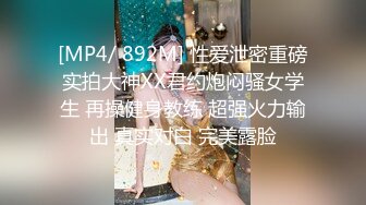 [MP4/ 892M] 性爱泄密重磅实拍大神XX君约炮闷骚女学生 再操健身教练 超强火力输出 真实对白 完美露脸