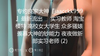 专约良家大神『jaacckk999』最新流出❤️实习教师 淘宝模特 高校女大学生 众多骚婊 羡慕大神的钞能力 夜夜做新郎实习老师 (2)