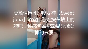 高颜值巨乳印度女神【Sweetjona】浴室自慰吃按在墙上的鸡吧！性感包臀裙彰显异域女神的气质