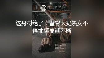 这身材绝了，蜜臀大奶熟女不停抽插高潮不断