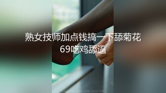 熟女技师加点钱搞一下舔菊花69吃鸡舔逼