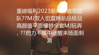 重磅福利2023新年眼镜哥团队??MJ双人组震撼新品极品高颜值平面模特全套MJ玩弄，??药力不够中途醒来场面刺激