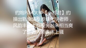 约炮PUA大神【小郎君】约操出轨偸情反差婊化学老师，风韵丰满大屁股肏起来相当爽了，为人师表床上骚